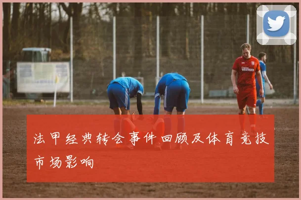 法甲经典转会事件回顾及体育竞技市场影响