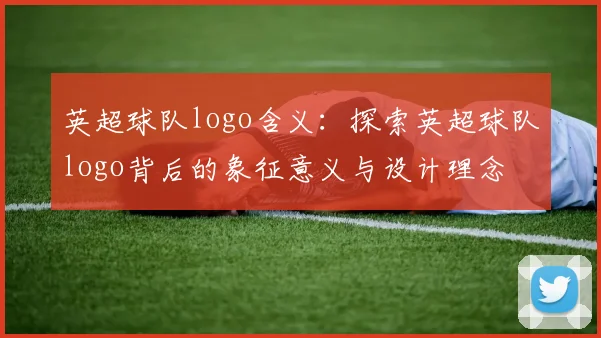 英超球队logo含义：探索英超球队logo背后的象征意义与设计理念