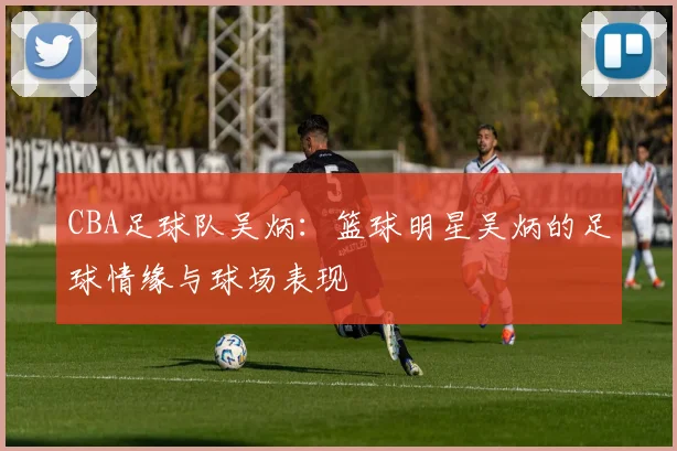 CBA足球队吴炳：篮球明星吴炳的足球情缘与球场表现