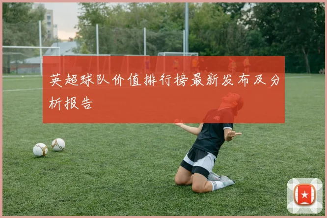 英超球队价值排行榜最新发布及分析报告