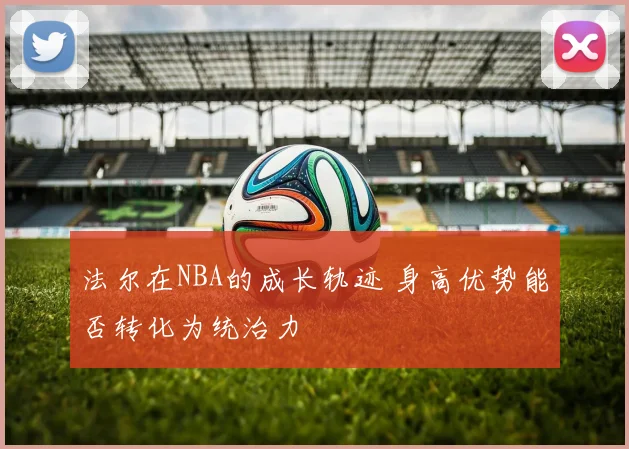 法尔在NBA的成长轨迹 身高优势能否转化为统治力