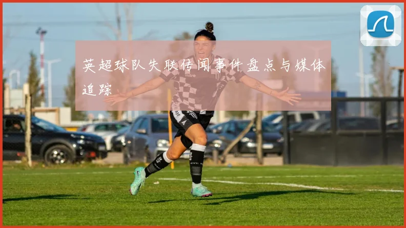 英超球队失联传闻事件盘点与媒体追踪